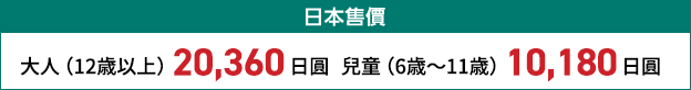 日本售價 大人（12歳以上） 20,000日圓 兒童（6歳～11歳） 10,000日圓